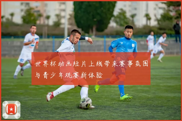 世界杯动画短片上线带来赛事氛围与青少年观赛新体验