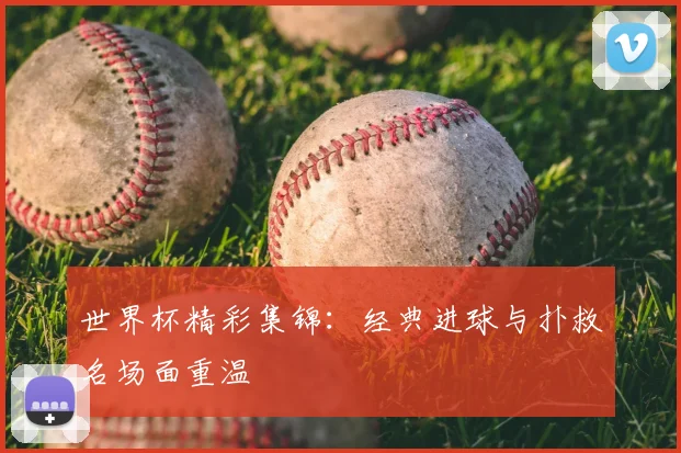 世界杯精彩集锦:经典进球与扑救名场面重温