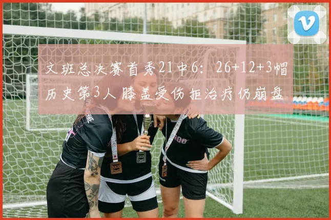 文班总决赛首秀21中6:26+12+3帽历史第3人 膝盖受伤拒治疗仍崩盘
