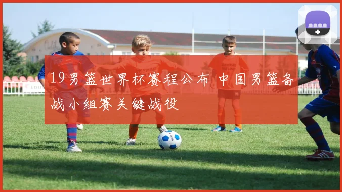 19男篮世界杯赛程公布 中国男篮备战小组赛关键战役