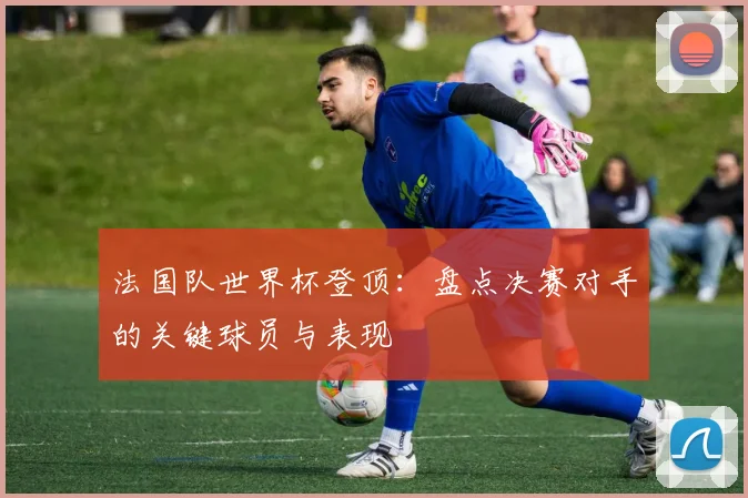 法国队世界杯登顶：盘点决赛对手的关键球员与表现