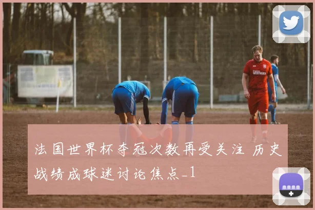 法国世界杯夺冠次数再受关注 历史战绩成球迷讨论焦点_1