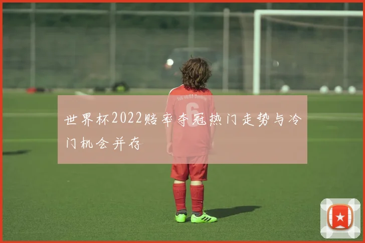 世界杯2022赔率夺冠热门走势与冷门机会并存