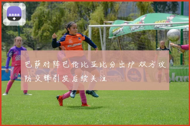 巴萨对阵巴伦比亚比分出炉 双方攻防交锋引发后续关注