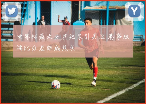 世界杯最大分差纪录引关注 赛事极端比分差距成焦点
