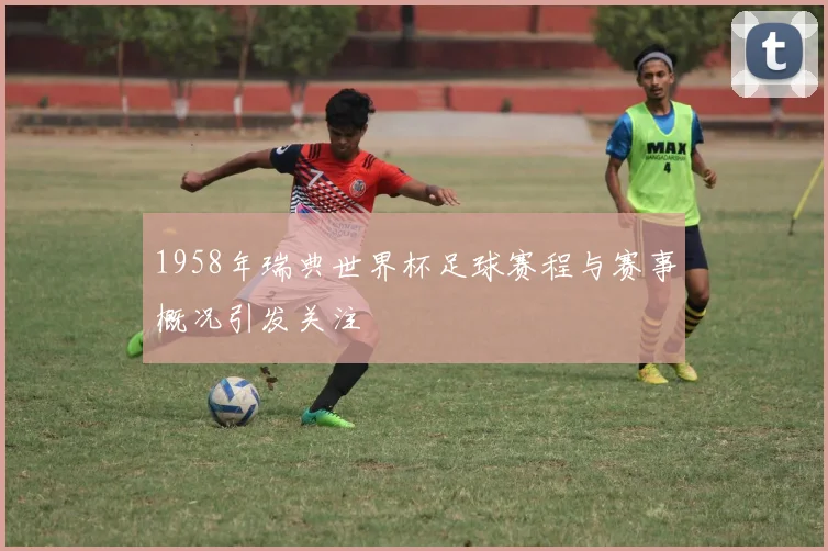 1958年瑞典世界杯足球赛程与赛事概况引发关注